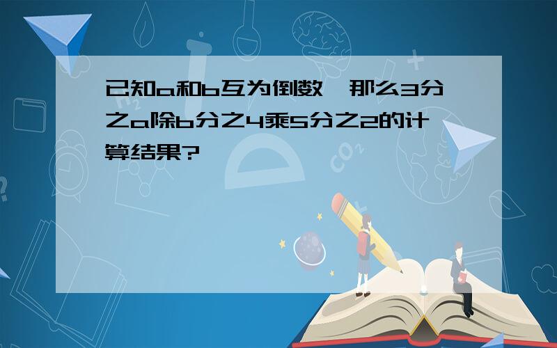 已知a和b互为倒数,那么3分之a除b分之4乘5分之2的计算结果?