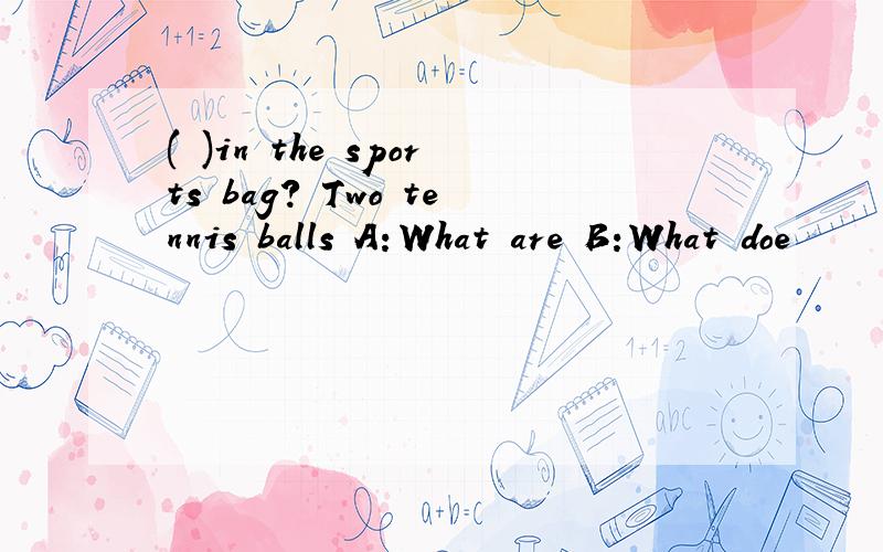 ( )in the sports bag? Two tennis balls A：What are B:What doe