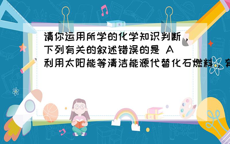 请你运用所学的化学知识判断，下列有关的叙述错误的是 A．利用太阳能等清洁能源代替化石燃料，有利于节约资源．保护环境 B．