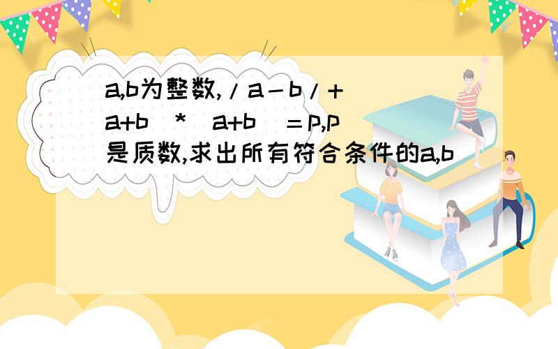 a,b为整数,/a－b/+（a+b）*（a+b）＝p,p是质数,求出所有符合条件的a,b