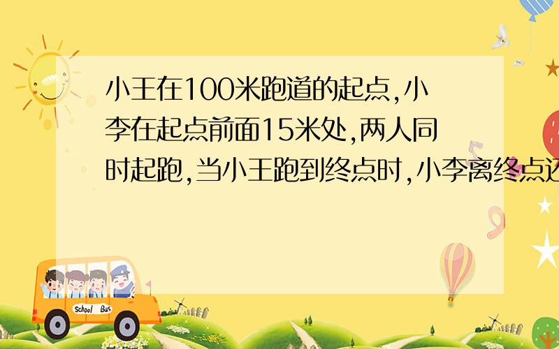 小王在100米跑道的起点,小李在起点前面15米处,两人同时起跑,当小王跑到终点时,小李离终点还有5米,那么小王是在跑出（