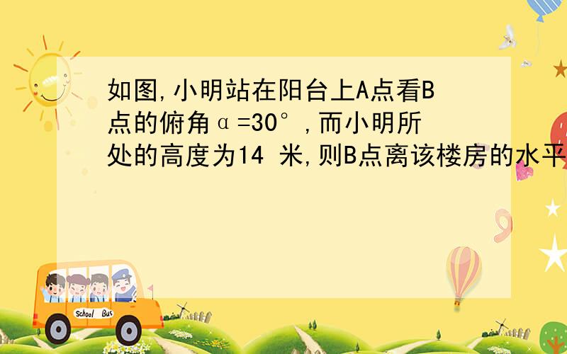 如图,小明站在阳台上A点看B点的俯角α=30°,而小明所处的高度为14 米,则B点离该楼房的水平距离BC为（