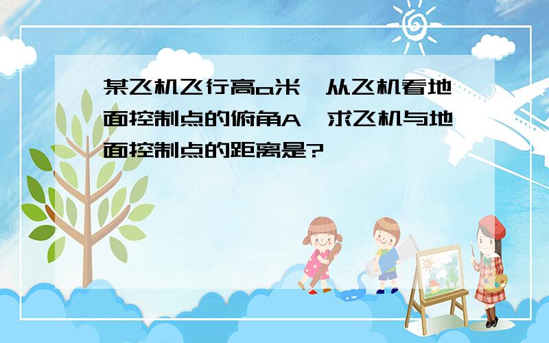 某飞机飞行高a米,从飞机看地面控制点的俯角A,求飞机与地面控制点的距离是?