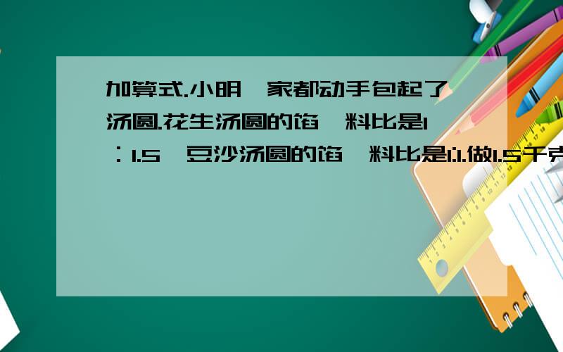 加算式.小明一家都动手包起了汤圆.花生汤圆的馅、料比是1：1.5,豆沙汤圆的馅、料比是1:1.做1.5千克的花生汤圆和1