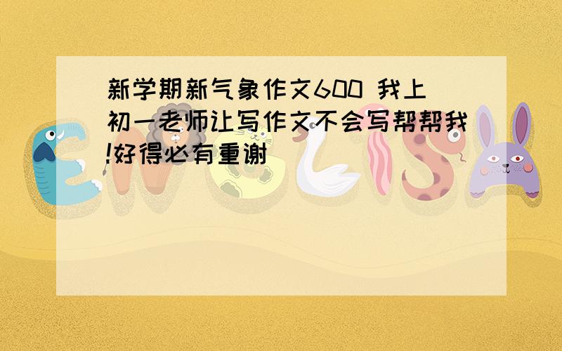 新学期新气象作文600 我上初一老师让写作文不会写帮帮我!好得必有重谢