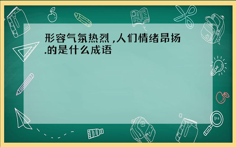 形容气氛热烈 ,人们情绪昂扬.的是什么成语