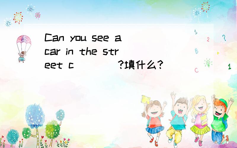 Can you see a car in the street c____?填什么?