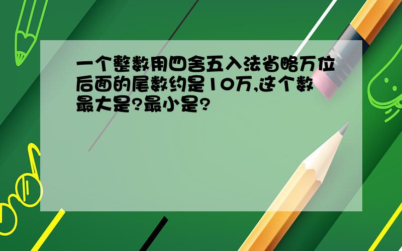 一个整数用四舍五入法省略万位后面的尾数约是10万,这个数最大是?最小是?