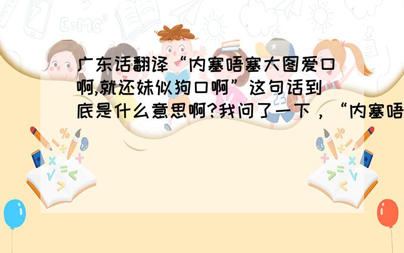 广东话翻译“内塞唔塞大图爱口啊,就还妹似狗口啊”这句话到底是什么意思啊?我问了一下，“内塞唔塞大泥接狗啊，内肿孩五醢忍啊