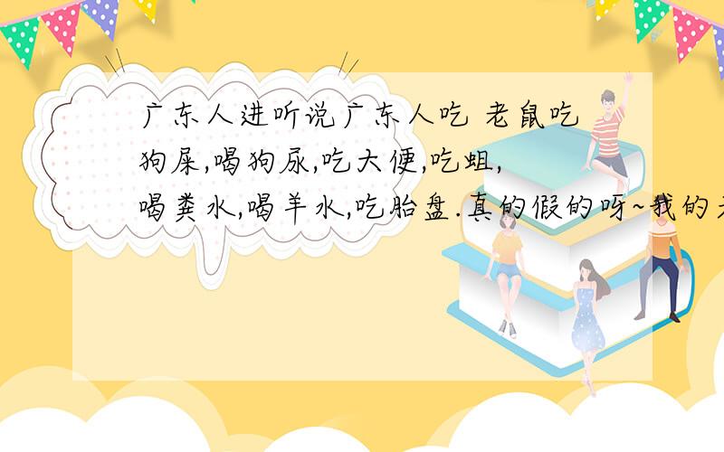 广东人进听说广东人吃 老鼠吃狗屎,喝狗尿,吃大便,吃蛆,喝粪水,喝羊水,吃胎盘.真的假的呀~我的天呀,广东人太会吃了.广