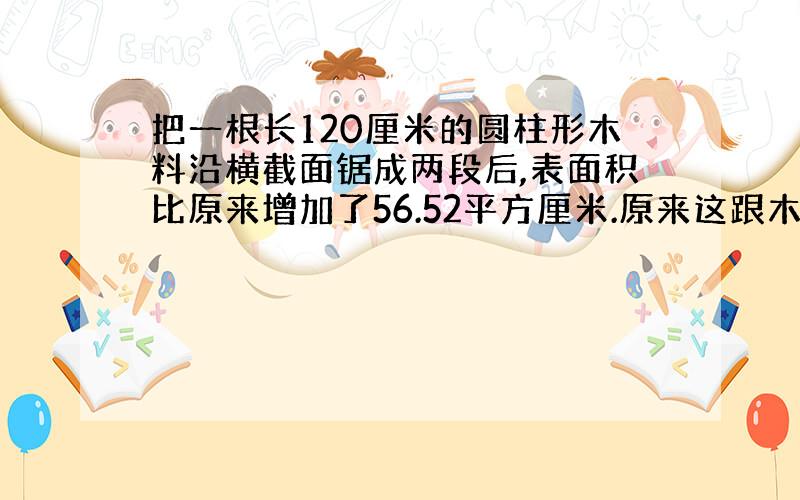 把一根长120厘米的圆柱形木料沿横截面锯成两段后,表面积比原来增加了56.52平方厘米.原来这跟木料的体积是多少立方厘米