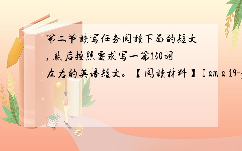 第二节读写任务阅读下面的短文，然后按照要求写一篇150词左右的英语短文。【阅读材料】 I am a 19-year-ol