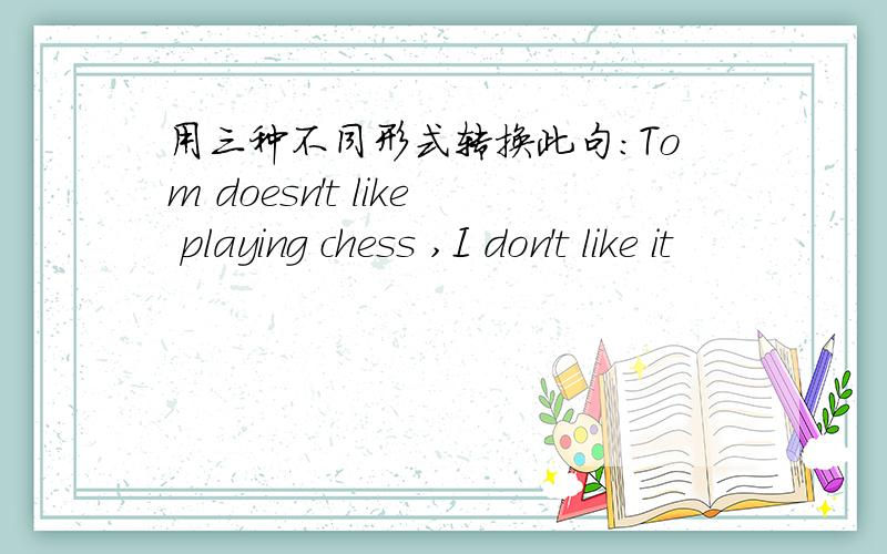 用三种不同形式转换此句：Tom doesn't like playing chess ,I don't like it