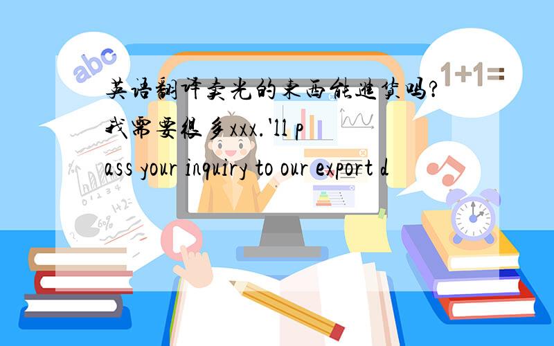 英语翻译卖光的东西能进货吗?我需要很多xxx.'ll pass your inquiry to our export d