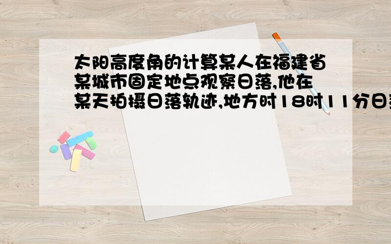 太阳高度角的计算某人在福建省某城市固定地点观察日落,他在某天拍摄日落轨迹,地方时18时11分日落.那天的正午太阳高度角是