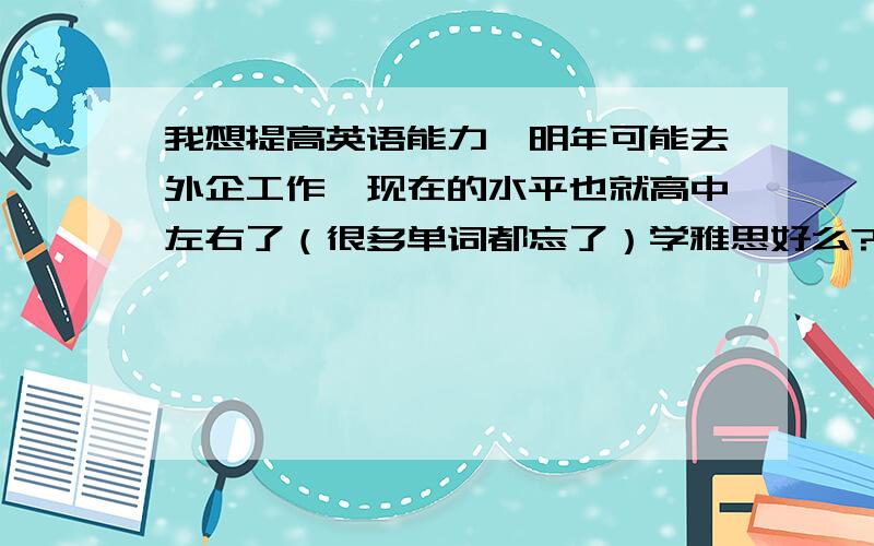 我想提高英语能力,明年可能去外企工作,现在的水平也就高中左右了（很多单词都忘了）学雅思好么?