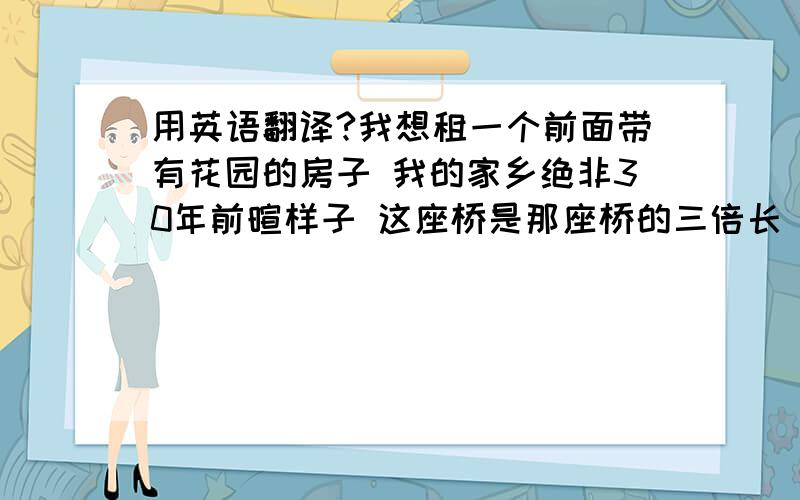 用英语翻译?我想租一个前面带有花园的房子 我的家乡绝非30年前暄样子 这座桥是那座桥的三倍长