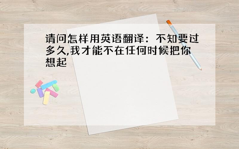 请问怎样用英语翻译：不知要过多久,我才能不在任何时候把你想起