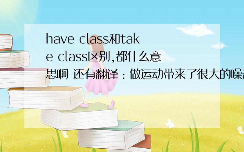 have class和take class区别,都什么意思啊 还有翻译：做运动带来了很大的噪音,影响在这附近上课的学生