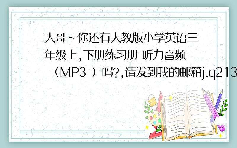 大哥~你还有人教版小学英语三年级上,下册练习册 听力音频 （MP3 ）吗?,请发到我的邮箱jlq21332@163.co