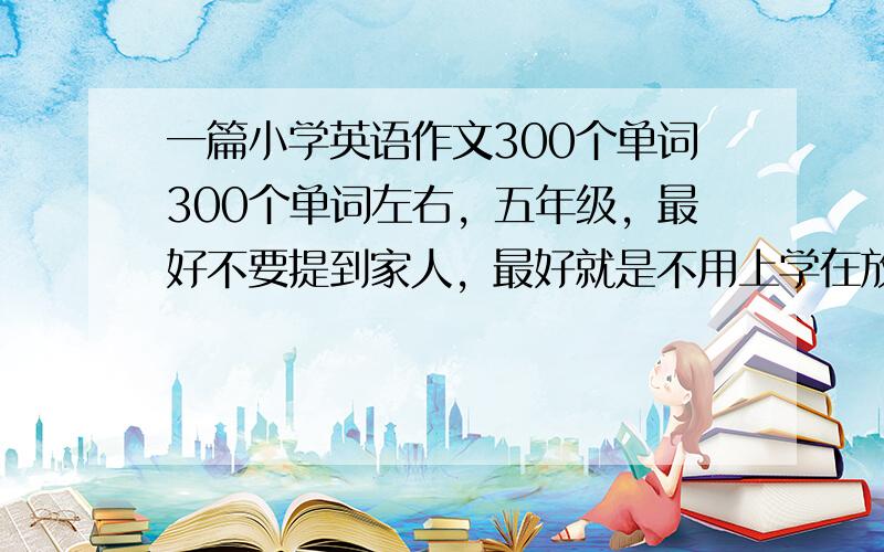 一篇小学英语作文300个单词300个单词左右，五年级，最好不要提到家人，最好就是不用上学在放假的一天！！！！！！！！！！