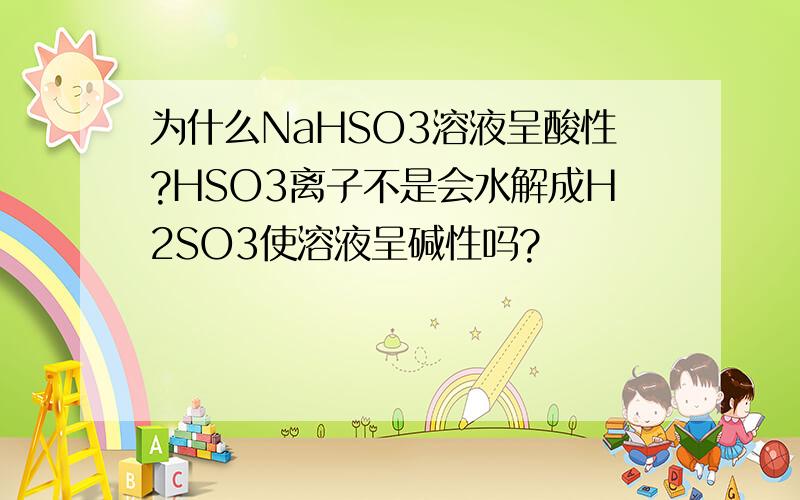 为什么NaHSO3溶液呈酸性?HSO3离子不是会水解成H2SO3使溶液呈碱性吗?