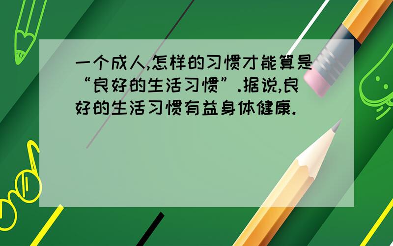 一个成人,怎样的习惯才能算是“良好的生活习惯”.据说,良好的生活习惯有益身体健康.