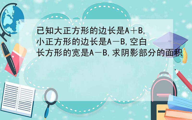 已知大正方形的边长是A＋B,小正方形的边长是A－B,空白长方形的宽是A－B,求阴影部分的面积