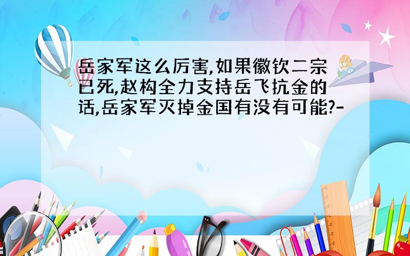 岳家军这么厉害,如果徽钦二宗已死,赵构全力支持岳飞抗金的话,岳家军灭掉金国有没有可能?-