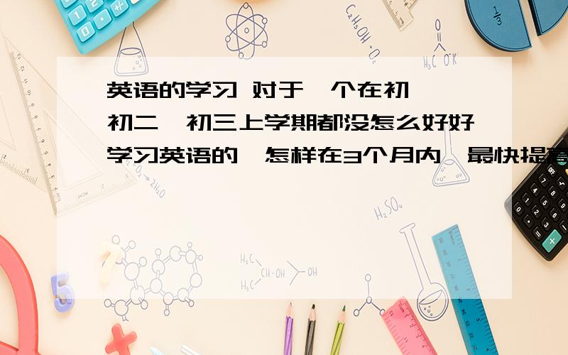 英语的学习 对于一个在初一,初二,初三上学期都没怎么好好学习英语的,怎样在3个月内,最快提高英语成绩