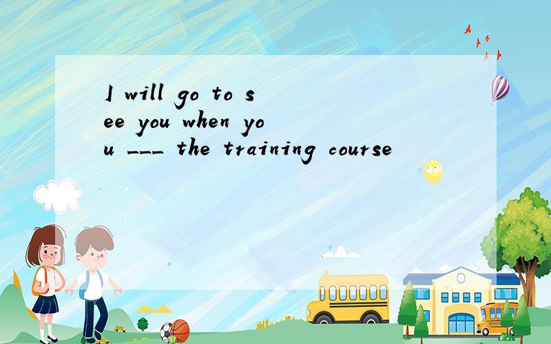 I will go to see you when you ___ the training course