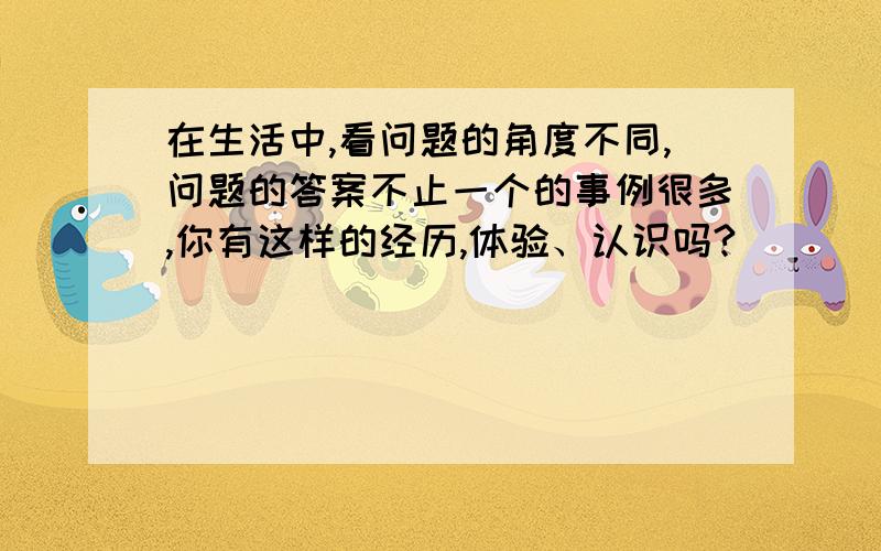 在生活中,看问题的角度不同,问题的答案不止一个的事例很多,你有这样的经历,体验、认识吗?