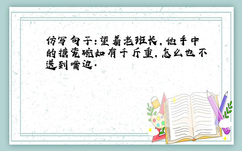 仿写句子:望着老班长,他手中的搪瓷碗如有千斤重,怎么也不送到嘴边.