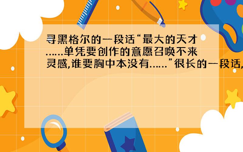 寻黑格尔的一段话“最大的天才……单凭要创作的意愿召唤不来灵感,谁要胸中本没有……”很长的一段话,帮忙找找,谢谢!不是第一