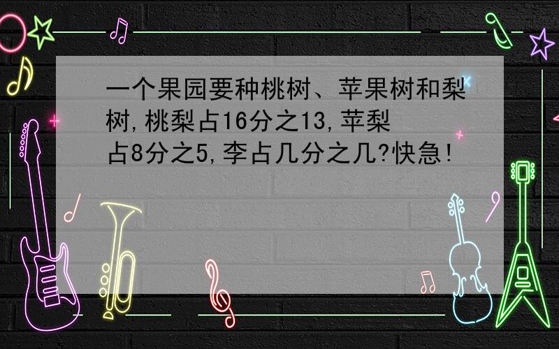 一个果园要种桃树、苹果树和梨树,桃梨占16分之13,苹梨占8分之5,李占几分之几?快急!