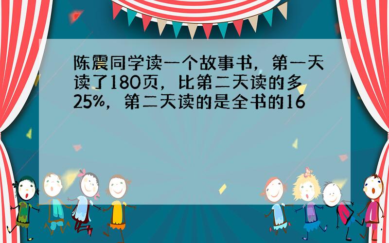 陈震同学读一个故事书，第一天读了180页，比第二天读的多25%，第二天读的是全书的16