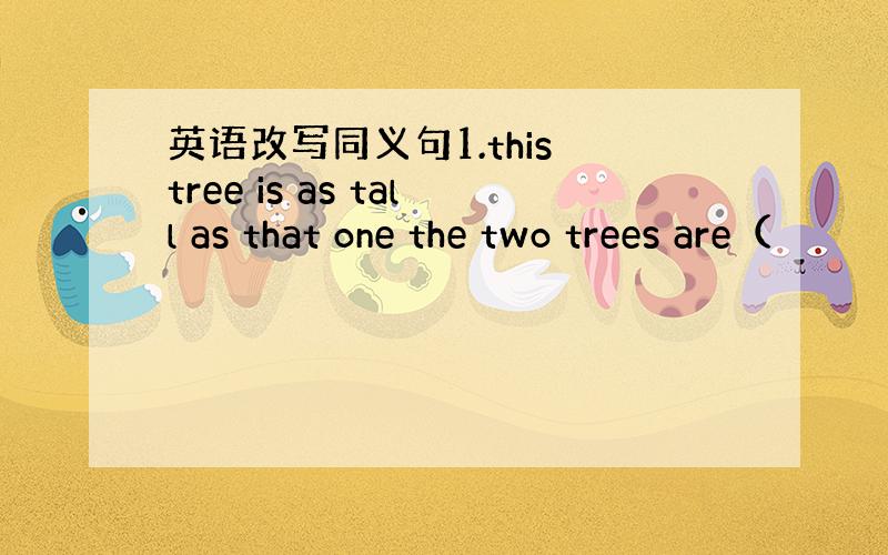 英语改写同义句1.this tree is as tall as that one the two trees are（