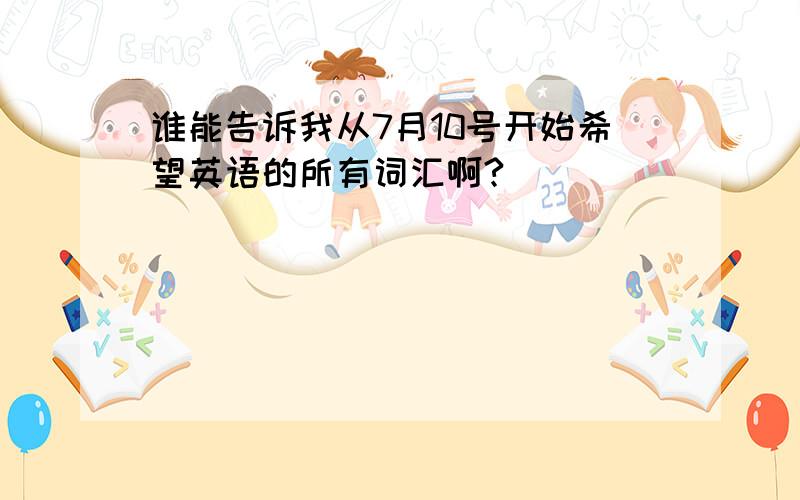 谁能告诉我从7月10号开始希望英语的所有词汇啊?