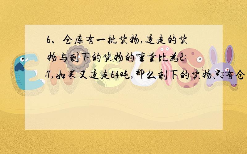 6、仓库有一批货物,运走的货物与剩下的货物的重量比为2:7,如果又运走64吨,那么剩下的货物只有仓库原有货物的1/9,仓