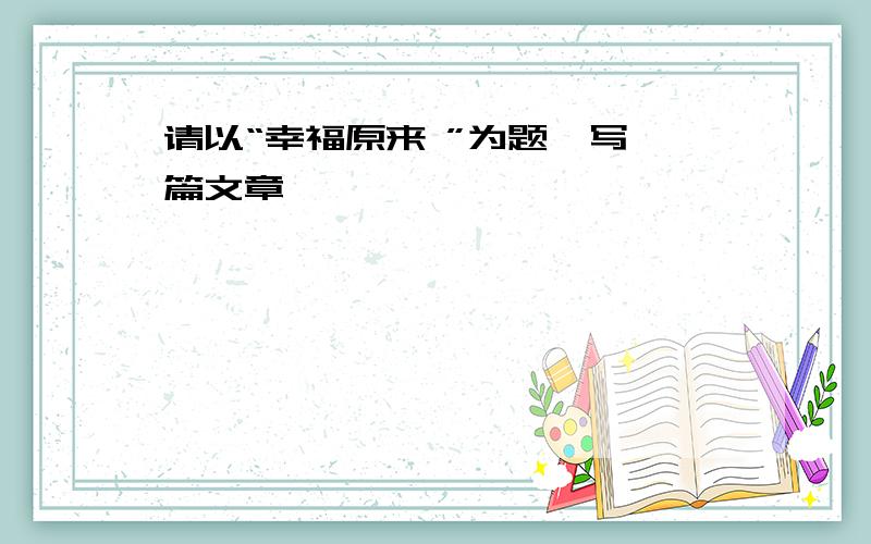 请以“幸福原来 ”为题,写一篇文章