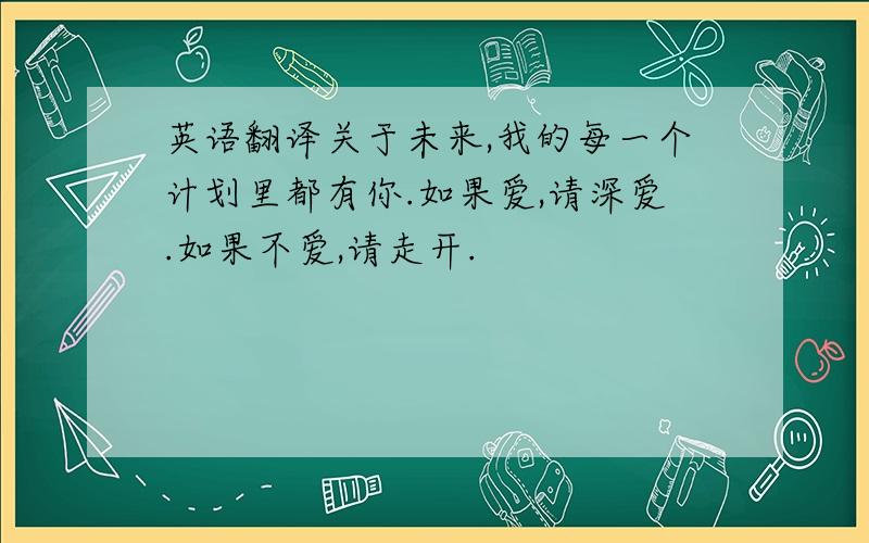 英语翻译关于未来,我的每一个计划里都有你.如果爱,请深爱.如果不爱,请走开.