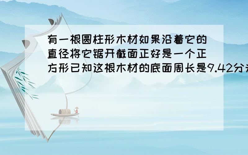 有一根圆柱形木材如果沿着它的直径将它锯开截面正好是一个正方形已知这根木材的底面周长是9.42分米