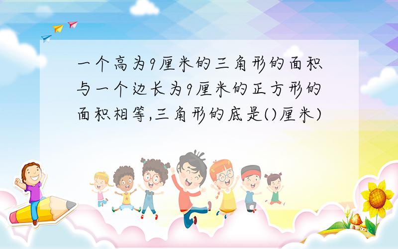 一个高为9厘米的三角形的面积与一个边长为9厘米的正方形的面积相等,三角形的底是()厘米)