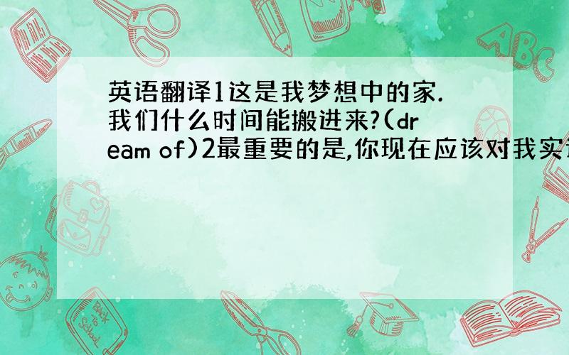 英语翻译1这是我梦想中的家.我们什么时间能搬进来?(dream of)2最重要的是,你现在应该对我实话实说.(above