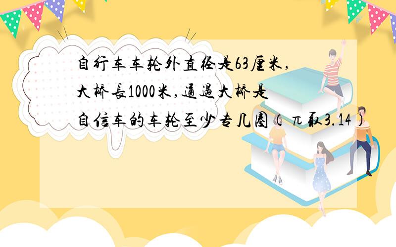 自行车车轮外直径是63厘米,大桥长1000米,通过大桥是自信车的车轮至少专几圈（π取3.14）