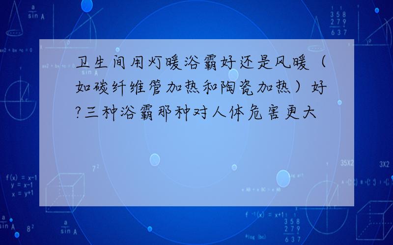 卫生间用灯暖浴霸好还是风暖（如碳纤维管加热和陶瓷加热）好?三种浴霸那种对人体危害更大