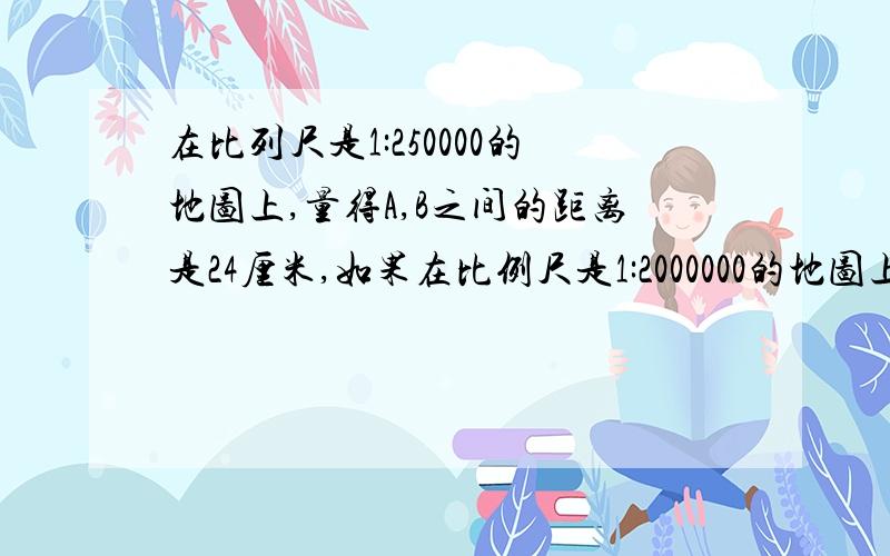 在比列尺是1:250000的地图上,量得A,B之间的距离是24厘米,如果在比例尺是1:2000000的地图上,A.B的距