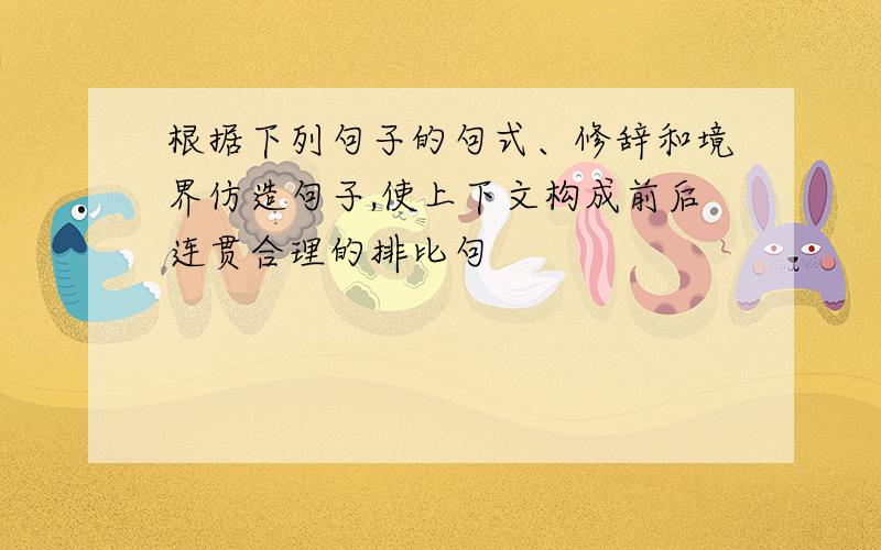 根据下列句子的句式、修辞和境界仿造句子,使上下文构成前后连贯合理的排比句