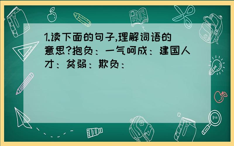 1.读下面的句子,理解词语的意思?抱负：一气呵成：建国人才：贫弱：欺负：