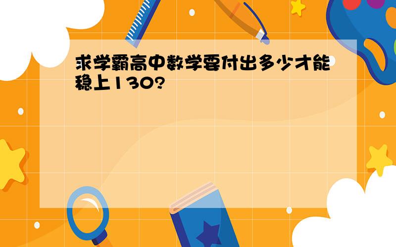 求学霸高中数学要付出多少才能稳上130?